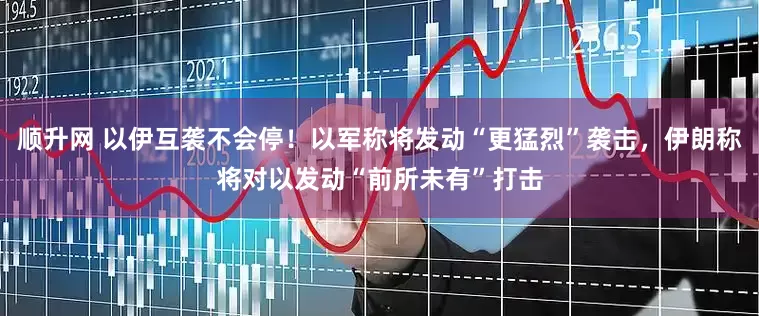 顺升网 以伊互袭不会停！以军称将发动“更猛烈”袭击，伊朗称将对以发动“前所未有”打击