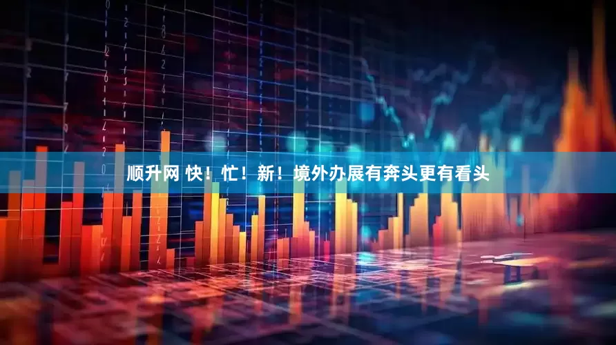 顺升网 快！忙！新！境外办展有奔头更有看头