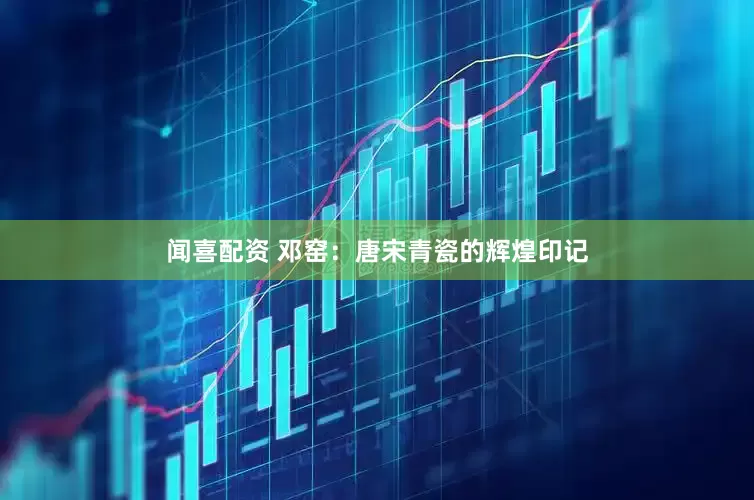 闻喜配资 邓窑：唐宋青瓷的辉煌印记