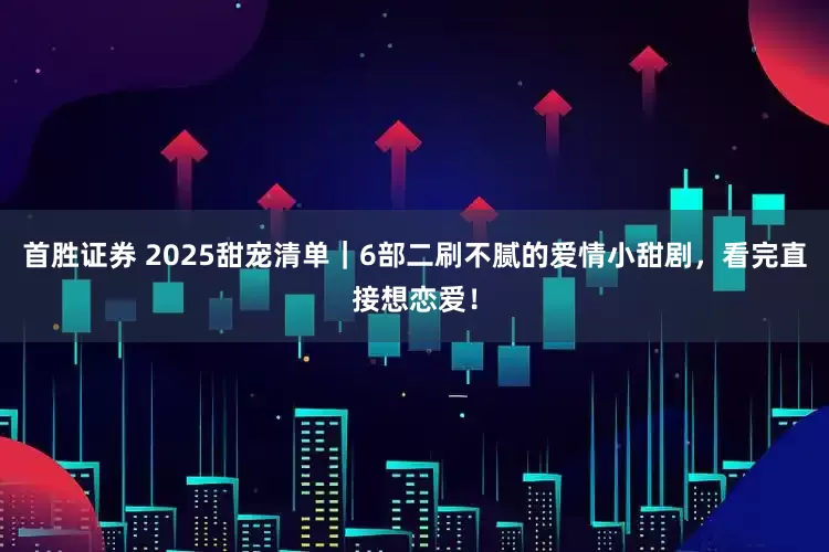 首胜证券 2025甜宠清单｜6部二刷不腻的爱情小甜剧，看完直接想恋爱！